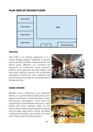 PLAN VIEW OF SECOND FLOOR
THE GYM
THE GYM is no ordinary experience. It is a
unique lifestyle program designed to achieve
every individual member’s respective health and
ftness goals. Whether our members are
beginners or enthusiasts, every program,
product, and experience we offer begins and
ends with creating a premier and comfortable
atmosphere tailored for their individual and
overall success and safety. It is complete with all
the gym facilities.
DANCE STUDIOS
Whether you're a beginning or an advanced
dancer, or u just love dancing. We give you the
opportunity to learn a variety of dances in a fun,
low-pressure atmosphere. You'll have the
opportunity to meet different instructors, make
friends with other members. Here are the
emipire ftness centre we provide dance classes
such as yoga, belly dance, zumba, dumbbell
conditioning, aerobics, Latin Cardio and many
more. There a total of 4 dance studios.
18
LIFT
DANCE STUDIO 1
DANCE STUDIO 2
DANCE STUDIO 3
DANCE STUDIO 4
GYM
RESTING/WATER AREA
 