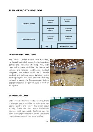 PLAN VIEW OF THIRD FLOOR
INDOOR BASKETBALL COURT
The ftness Center boasts two full-sized,
hardwood basketball courts for both pick-up
games and individual shooting. Plus, with
personal trainers available for basketball
training and tailored conditioning workout
programs, the indoor courts are a fexible
workout and training space. Whether you're
working on your foul shots or need a fun way
to break a sweat, the ftness center's indoor
basketball court is the perfect place to work on
your game.
BADMINTON COURT
With seven badminton courts available, there
is enough space available to experience the
Sports Centre and enjoy this great social
activity. There are also Junior badminton
courses held everyweek. Bookings can be
done through phone calls or on the spot at the
registration counter if courts are availble.
19
LIFT RESTING/WATER AREA
BASKETBALL COURT 1
BASKETBALL COURT 2
BADMINTON
COURT 1
BADMINTON
COURT 2
BADMINTON
COURT 3
BADMINTON
COURT 4
BADMINTON
COURT 6
BADMINTON
COURT 7
 