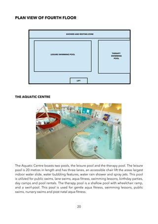 PLAN VIEW OF FOURTH FLOOR
THE AQUATIC CENTRE
The Aquatic Centre boasts two pools, the leisure pool and the therapy pool. The leisure
pool is 20 metres in length and has three lanes, an accessible chair lift the areas largest
indoor water slide, water bubbling features, water rain shower and spray jets. This pool
is utilized for public swims, lane swims, aqua ftness, swimming lessons, birthday parties,
day camps and pool rentals. The therapy pool is a shallow pool with wheelchair ramp,
and a swirl-pool. This pool is used for gentle aqua ftness, swimming lessons, public
swims, nursery swims and post natal aqua ftness.
20
LIFT
LEISURE SWIMMING POOL
THERAPY
SWIMMING
POOL
SHOWER AND RESTING ZONE
 