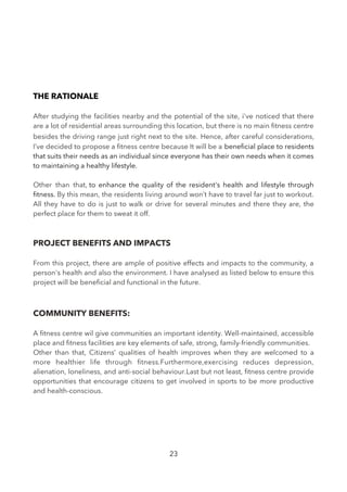 THE RATIONALE
After studying the facilities nearby and the potential of the site, i've noticed that there
are a lot of residential areas surrounding this location, but there is no main ftness centre
besides the driving range just right next to the site. Hence, after careful considerations,
I’ve decided to propose a ftness centre because It will be a benefcial place to residents
that suits their needs as an individual since everyone has their own needs when it comes
to maintaining a healthy lifestyle.
Other than that, to enhance the quality of the resident's health and lifestyle through
ftness. By this mean, the residents living around won’t have to travel far just to workout.
All they have to do is just to walk or drive for several minutes and there they are, the
perfect place for them to sweat it off.
PROJECT BENEFITS AND IMPACTS
From this project, there are ample of positive effects and impacts to the community, a
person's health and also the environment. I have analysed as listed below to ensure this
project will be benefcial and functional in the future.
COMMUNITY BENEFITS:
A ftness centre wil give communities an important identity. Well-maintained, accessible
place and ftness facilities are key elements of safe, strong, family-friendly communities.
Other than that, Citizens’ qualities of health improves when they are welcomed to a
more healthier life through ftness.Furthermore,exercising reduces depression,
alienation, loneliness, and anti-social behaviour.Last but not least, ftness centre provide
opportunities that encourage citizens to get involved in sports to be more productive
and health-conscious.
23
 