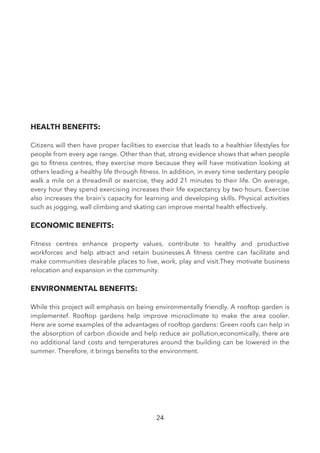 HEALTH BENEFITS:
Citizens will then have proper facilities to exercise that leads to a healthier lifestyles for
people from every age range. Other than that, strong evidence shows that when people
go to ftness centres, they exercise more because they will have motivation looking at
others leading a healthy life through ftness. In addition, in every time sedentary people
walk a mile on a threadmill or exercise, they add 21 minutes to their life. On average,
every hour they spend exercising increases their life expectancy by two hours. Exercise
also increases the brain’s capacity for learning and developing skills. Physical activities
such as jogging, wall climbing and skating can improve mental health effectively.
ECONOMIC BENEFITS:
Fitness centres enhance property values, contribute to healthy and productive
workforces and help attract and retain businesses.A ftness centre can facilitate and
make communities desirable places to live, work, play and visit.They motivate business
relocation and expansion in the community.
ENVIRONMENTAL BENEFITS:
While this project will emphasis on being environmentally friendly. A rooftop garden is
implementef. Rooftop gardens help improve microclimate to make the area cooler.
Here are some examples of the advantages of rooftop gardens: Green roofs can help in
the absorption of carbon dioxide and help reduce air pollution,economically, there are
no additional land costs and temperatures around the building can be lowered in the
summer. Therefore, it brings benefts to the environment.
24
 