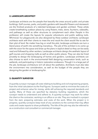 2. LANDSCAPE ARCHITECT
Landscape architects are the people that beautify the areas around public and private
buildings. Golf courses, parks, and public gardens with beautiful fowers and stonework
are the fnished products of a talented landscape and garden architect. These artists
create breathtaking outdoor places by using fowers, trees, stone, fountains, sidewalks,
and pathways as well as other structures to complement each other. People in this
profession will create the layouts for popular arboretums and public walking trails.
Whimsical, fun playgrounds are also designed by these outdoor architects. Landscape
architects work with their clients to meet the end result the client would like to see for
their plot of land. No matter how big or small the plot, landscape architects can turn a
bland piece of earth into something marvelous.. The job of the architect is to come up
with the vision for the space and draw up the plans in explicit detail so they can be easily
read and followed by other workers. Landscape architects design the aesthetic layout of
golf courses and shopping malls as well as other public places. They can also be hired
privately to design the landscaping of homes and gardens. Landscape architects can
also choose to work in the environmental feld designing conservation lands, such as
wetlands, and participating in historic restoration endeavors. Though it is a large part of
the job, landscape architecture isn’t all about the aesthetics. Architects must also take
the environment into consideration, as well as the budget of the people they are
designing the garden or landscaping for.
3. QUANTITY SURVEYOR
A quantity surveyor manages all costs relating to building and civil engineering projects,
from the initial calculations to the fnal fgures. Surveyors seek to minimise the costs of a
project and enhance value for money, while still achieving the required standards and
quality. Many of these are specifed by statutory building regulations, which the
surveyor needs to understand and adhere to. A quantity surveyor may work for either
the client or the contractor, working in an offce or on site. They are involved in a project
from the start, preparing estimates and costs of the work. When the project is in
progress, quantity surveyors keep track of any variations to the contract that may affect
costs and create reports to show proftability. The title of the job may also be referred to
as a construction cost consultant or commercial manager.
26
 