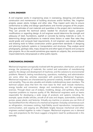 4.CIVIL ENGINEER
A civil engineer works in engineering areas in overseeing, designing and planning
construction and maintenance of building structures and/or facilities, like, irrigation
projects, power plants, bridges and other sites. They inspect work sites to ensure
conformance to safety and design specifcations and monitor progress of the project.
They give estimates of cost materials and quantities or the project site's maintenance.
They can provide the technical advice needed for structural repairs, program
modifcations or regarding design. A civil engineer would determine the strength and
adequacy of steel, foundations, asphalt or concrete by testing materials or soils. In
determining design specifcations to material stress factors or water fow rates they
would grade and compute load requirements. A civil engineer uses design software
and drawing tools to follow construction and/or government standards in designing
and planning hydraulic systems or transportation and structures. They analyze aerial
photography, geologic data, maps, blueprints and other types of reports and surveys to
plan projects. He or she would sometimes give reports on subjects, like, environmental
impact statements, bid proposals or other public reports.
5.MECHANICAL ENGINEER
Mechanical engineers are typically involved with the generation, distribution, and use of
energy; the processing of materials; the control and automation of manufacturing
systems; the design and development of machines; and the solutions to environmental
problems. Research, testing manufacturing, operations, marketing, and administration
are some other key activities associated with practicing Mechanical Engineers.
Mechanical engineers are characterized by personal creativity, breadth of knowledge,
and versatility. They are also valuable and reliable multidisciplinary team members. The
technical subject areas that form the main basis for their work include mechanics,
energy transfer and conversion, design and manufacturing, and the engineering
sciences. Through clever use of analysis, modeling, design, and synthesis, they solve
important problems to improve quality of life. Mechanical engineers work on teams
responsible for developing a wide range of products and systems including, for
example, space shuttle vehicles, aircraft of all sizes and shapes, automobiles, turbines,
pumps, power plants, and factories. Virtually any machine or process you can think of
has benefted from the infuence of a mechanical engineer. Everyday conveniences such
as refrigeration, microwave cooking, high-fdelity sound reproduction, transportation,
communication, and copying are affordable largely because mechanical and other
engineers worked together to make it happen. Mechanical engineers are in demand
now, and projections for the future suggest a long-term need for professionals in this
specialty.
27
 