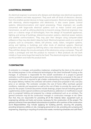 6.ELECTRICAL ENGINEER
An electrical engineer is someone who designs and develops new electrical equipment,
solves problems and tests equipment. They work with all kinds of electronic devices,
from the smallest pocket devices to large supercomputers. Electrical engineering deals
with electricity, electro-magnetism and electronics. It also covers power, control
systems, telecommunications and signal processing. These engineers are usually
concerned with large-scale electrical systems such as motor control and power
transmission, as well as utilizing electricity to transmit energy. Electrical engineers may
work on a diverse range of technologies, from the design of household appliances,
lighting and wiring of buildings, telecommunication systems, electrical power stations
and satellite communications. They may plan their designs using computer-aided
software or they may also sketch ideas by hand. Electrical engineers work on a variety of
projects, such as computers, robots, cell phones, cards, radars, navigation systems,
wiring and lighting in buildings and other kinds of electrical systems. Electrical
engineers start out a project by defning what a new electronics should be able to do.
They will then design the circuits and parts of the electronics using a computer. They will
create a prototype and test the product to improve it. Most products do not work
initially or have some bugs that need to be fxed. The electrical engineer needs to fgure
out the problem and make the product work.
7.CONTRACTOR
A contractor is a manager, and possibly a tradesman, employed by the client on the advice of
the architect,engineer or the architectural technologist,or the client him/herself if acting as the
manager. A contractor is responsible for the overall coordination of a project. A general
contractor must frst assess the project-specifc documents referred as a proposal. In the case of
renovations, a site visit is required to get a better understanding of the project. Depending on
the project delivery method, the contractor will submit a fxed price proposal or bid, cost plus
price or an estimate. The contractor considers the cost of home offce overhead, general
conditions, materials and equipment as well as the cost of labor to provide the owner with a
price for the project. Contract documents include drawings, project manual (including general,
supplementary and/or special conditions and specifcations), addendum or modifcations issued
prior to proposal/ bidding and prepared by a design professional such as an architect. The
general contractor may be the construction manager or construction manager at risk. Other
than that, they are responsible for providing all of the material, labor, equipment such as
engineering vehicles and tools and ervices necessary for the construction of the project. The
general contractor hires specialized subcontractors to perform all or portions of the construction
work. Responsibilities may include applying for building permits, securing the property,
providing temporary utilities on site, managing personnel on site, providing site surveying and
engineering, disposing or recycling of construction waste, monitoring schedules and cash fows.‪
28
 