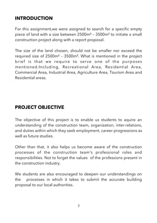 INTRODUCTION
For this assignment,we were assigned to search for a specifc empty
piece of land with a size between 2500m² – 3500m² to initiate a small
construction project along with a report proposal.
The size of the land chosen, should not be smaller nor exceed the
required size of 2500m² – 3500m². What is mentioned in the project
brief is that we require to serve one of the purposes
mentioned.Including, Recreational Area, Residential Area,
Commercial Area, Industrial Area, Agriculture Area, Tourism Area and
Residential areas.
PROJECT OBJECTIVE
The objective of this project is to enable us students to aquire an
understanding of the construction team, organization, inter-relations,
and duties within which they seek employment, career progressions as
well as future studies.
Other than that, it also helps us become aware of the construction
processes of the construction team's professional roles and
responsibilities. Not to forget the values of the professions present in
the construction industry.
We students are also encouraged to deepen our understandings on
the processes in which it takes to submit the accurate building
proposal to our local authorities.
3
 