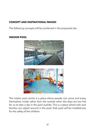 CONCEPT AND INSPIRATIONAL IMAGES
The following concepts will be combined in the proposed site:
INDOOR POOL
The indoor pool centre is a place where people can come and enjoy
themselves inside rather than the outside when the days are too hot
for us to take a dip in the pool outside. This is a place where kids and
families can splash around in the pool. Kids pool will be installed too
for the safety of the children.
32
 