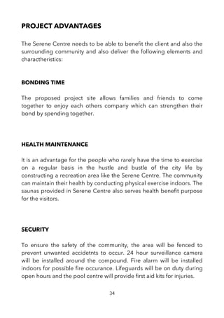 PROJECT ADVANTAGES
The Serene Centre needs to be able to beneft the client and also the
surrounding community and also deliver the following elements and
charactheristics:
BONDING TIME
The proposed project site allows families and friends to come
together to enjoy each others company which can strengthen their
bond by spending together.
HEALTH MAINTENANCE
It is an advantage for the people who rarely have the time to exercise
on a regular basis in the hustle and bustle of the city life by
constructing a recreation area like the Serene Centre. The community
can maintain their health by conducting physical exercise indoors. The
saunas provided in Serene Centre also serves health beneft purpose
for the visitors.
SECURITY
To ensure the safety of the community, the area will be fenced to
prevent unwanted accidetnts to occur. 24 hour surveillance camera
will be installed around the compound. Fire alarm will be installed
indoors for possible fre occurance. Lifeguards will be on duty during
open hours and the pool centre will provide frst aid kits for injuries.
34
 