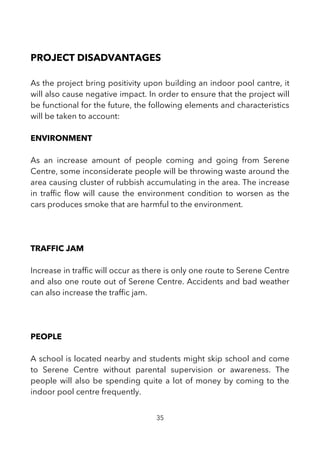PROJECT DISADVANTAGES
As the project bring positivity upon building an indoor pool cantre, it
will also cause negative impact. In order to ensure that the project will
be functional for the future, the following elements and characteristics
will be taken to account:
ENVIRONMENT
As an increase amount of people coming and going from Serene
Centre, some inconsiderate people will be throwing waste around the
area causing cluster of rubbish accumulating in the area. The increase
in traffc fow will cause the environment condition to worsen as the
cars produces smoke that are harmful to the environment.
TRAFFIC JAM
Increase in traffc will occur as there is only one route to Serene Centre
and also one route out of Serene Centre. Accidents and bad weather
can also increase the traffc jam.
PEOPLE
A school is located nearby and students might skip school and come
to Serene Centre without parental supervision or awareness. The
people will also be spending quite a lot of money by coming to the
indoor pool centre frequently.
35
 