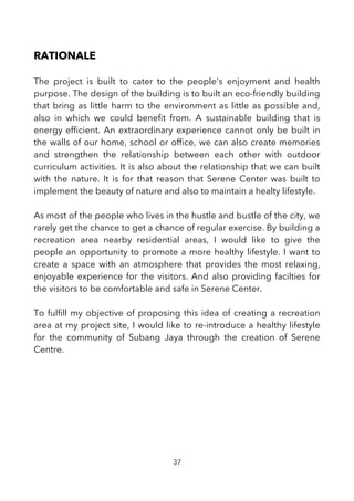 RATIONALE
The project is built to cater to the people's enjoyment and health
purpose. The design of the building is to built an eco-friendly building
that bring as little harm to the environment as little as possible and,
also in which we could beneft from. A sustainable building that is
energy effcient. An extraordinary experience cannot only be built in
the walls of our home, school or offce, we can also create memories
and strengthen the relationship between each other with outdoor
curriculum activities. It is also about the relationship that we can built
with the nature. It is for that reason that Serene Center was built to
implement the beauty of nature and also to maintain a healty lifestyle.
As most of the people who lives in the hustle and bustle of the city, we
rarely get the chance to get a chance of regular exercise. By building a
recreation area nearby residential areas, I would like to give the
people an opportunity to promote a more healthy lifestyle. I want to
create a space with an atmosphere that provides the most relaxing,
enjoyable experience for the visitors. And also providing facilties for
the visitors to be comfortable and safe in Serene Center.
To fulfll my objective of proposing this idea of creating a recreation
area at my project site, I would like to re-introduce a healthy lifestyle
for the community of Subang Jaya through the creation of Serene
Centre.
37
 