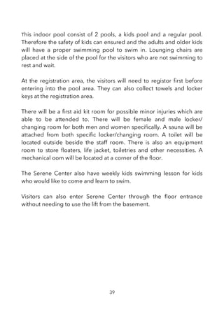 This indoor pool consist of 2 pools, a kids pool and a regular pool.
Therefore the safety of kids can ensured and the adults and older kids
will have a proper swimming pool to swim in. Lounging chairs are
placed at the side of the pool for the visitors who are not swimming to
rest and wait.
At the registration area, the visitors will need to registor frst before
entering into the pool area. They can also collect towels and locker
keys at the registration area.
There will be a frst aid kit room for possible minor injuries which are
able to be attended to. There will be female and male locker/
changing room for both men and women specifcally. A sauna will be
attached from both specifc locker/changing room. A toilet will be
located outside beside the staff room. There is also an equipment
room to store foaters, life jacket, toiletries and other necessities. A
mechanical oom will be located at a corner of the foor.
The Serene Center also have weekly kids swimming lesson for kids
who would like to come and learn to swim.
Visitors can also enter Serene Center through the foor entrance
without needing to use the lift from the basement.
39
 