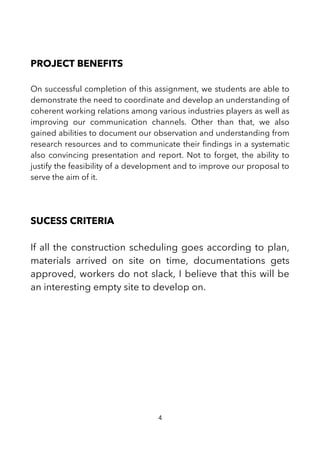 PROJECT BENEFITS
On successful completion of this assignment, we students are able to
demonstrate the need to coordinate and develop an understanding of
coherent working relations among various industries players as well as
improving our communication channels. Other than that, we also
gained abilities to document our observation and understanding from
research resources and to communicate their fndings in a systematic
also convincing presentation and report. Not to forget, the ability to
justify the feasibility of a development and to improve our proposal to
serve the aim of it.
SUCESS CRITERIA
If all the construction scheduling goes according to plan,
materials arrived on site on time, documentations gets
approved, workers do not slack, I believe that this will be
an interesting empty site to develop on.
4
 