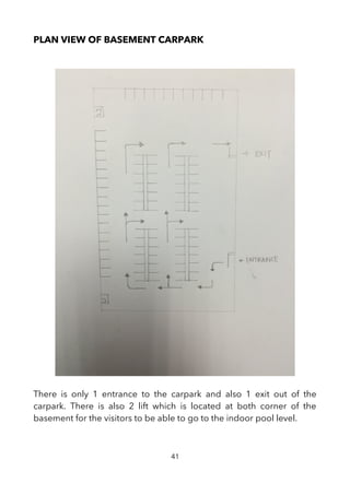 PLAN VIEW OF BASEMENT CARPARK
There is only 1 entrance to the carpark and also 1 exit out of the
carpark. There is also 2 lift which is located at both corner of the
basement for the visitors to be able to go to the indoor pool level.
41
 