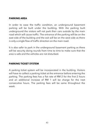 PARKING AREA
In order to ease the traffc condition, an underground basement
parking will be built under the building. With the parking built
underground the visitors will not park their cars outside by the main
road which will cause traffc. The entrance of the parking will be on the
east side of the building and the exit will be on the west side as there
is only a single fow of traffc direction on the main road.
It is also safer to park in the underground basement parking as there
will be security doing rounds from time to time to make sure that the
area is safe and the vehicles are not disturbed.
PARKING TICKET SYSTEM
A parking ticket system will be incorporated in the building. Visitors
will have to collect a parking ticket at the entrance before entering the
parking. The parking fees has a fat rate of RM 2 for the frst 2 hours
and an additional increase of RM 1 will be charge for the next
consecutive hours. The parking fees will be same throughout the
week.
43
 