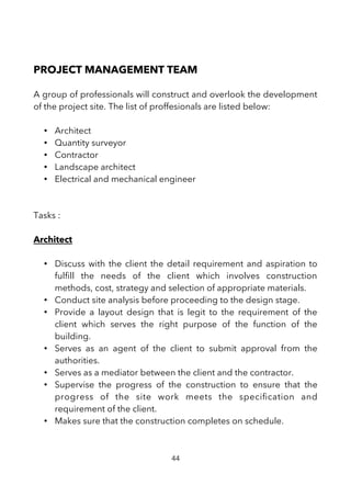 PROJECT MANAGEMENT TEAM
A group of professionals will construct and overlook the development
of the project site. The list of proffesionals are listed below:
• Architect
• Quantity surveyor
• Contractor
• Landscape architect
• Electrical and mechanical engineer
Tasks :
Architect
• Discuss with the client the detail requirement and aspiration to
fulfll the needs of the client which involves construction
methods, cost, strategy and selection of appropriate materials.
• Conduct site analysis before proceeding to the design stage.
• Provide a layout design that is legit to the requirement of the
client which serves the right purpose of the function of the
building.
• Serves as an agent of the client to submit approval from the
authorities.
• Serves as a mediator between the client and the contractor.
• Supervise the progress of the construction to ensure that the
progress of the site work meets the specifcation and
requirement of the client.
• Makes sure that the construction completes on schedule.
44
 