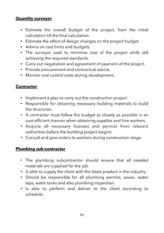 Quantity surveyor
• Estimate the overall budget of the project, from the initial
calculation till the fnal calculation.
• Estimate the effect of design changes on the project budget.
• Advice on cost limits and budgets.
• The surveyor seek to minimise cost of the project while still
achieving the required standards.
• Carry out negatiation and agreement of payment of the project.
• Provide procurement and contractual advice.
• Monitor and control costs during development.
Contractor
• Implement a plan to carry out the construction project.
• Responsible for obtaining necessary building materials to build
the structures.
• A contractor must follow the budget as closely as possible in an
cost-effcient manner when obtaining supplies and hire workers.
• Acquire all necessary licenses and permits from relevant
authorities before the building project begins.
• Consult and give orders to workers during construction stage.
Plumbing sub-contractor
• The plumbing subcontractor should ensure that all needed
materials are supplied for the job.
• Is able to supply the client with the latest product in the industry.
• Should be responsible for all plumbing permits, sewer, water
taps, water tanks and also plumbing inspection.
• Is able to perform and deliver to the client according to
schedule.
45
 