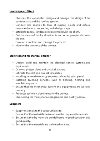 Landscape architect
• Overview the layout plan, design and manage the design of the
outdoor park and the rooftop garden.
• Conduct site analysis to look at existing plants and natural
resources before proceeding with design stage.
• Establish general landscape requirement with the client.
• Get the views of the local residents and other people who uses
the site.
• Draw up a contract and manage the process.
• Monitor the progress of the project.
Electrical and mechanical enginer
• Design, build and maintain the electrical control systems and
equipments.
• Draw up project plans and circuit diagrams.
• Estimate the cost and project timescales.
• Installing renewable energy sources such as the solar panel.
• Installing building services such as lighting, heating and
ventilation systems.
• Ensure that the mechanical system and equipments are working
properly.
• Produces technical documents for the project.
• Overseeing the maintenance programme and quality control.
Suppliers
• Supply materials to the construction site.
• Ensure that the materials delivered are the requested materials.
• Ensure that the the materials are delivered in good condition and
good quality.
• Ensure that the materials are delivered on time.
46
 