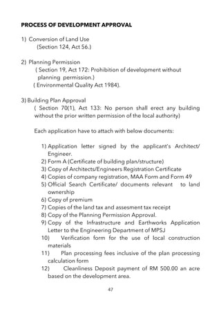 PROCESS OF DEVELOPMENT APPROVAL
1) Conversion of Land Use
(Section 124, Act 56.)
2) Planning Permission
( Section 19, Act 172: Prohibition of development without
planning permission.)
( Environmental Quality Act 1984).
3) Building Plan Approval
( Section 70(1), Act 133: No person shall erect any building
without the prior written permission of the local authority)
Each application have to attach with below documents:
1) Application letter signed by the applicant's Architect/
Engineer.
2) Form A (Certifcate of building plan/structure)
3) Copy of Architects/Engineers Registration Certifcate
4) Copies of company registration, MAA Form and Form 49
5) Offcial Search Certifcate/ documents relevant to land
ownership
6) Copy of premium
7) Copies of the land tax and assesment tax receipt
8) Copy of the Planning Permission Approval.
9) Copy of the Infrastructure and Earthworks Application
Letter to the Engineering Department of MPSJ
10) Verifcation form for the use of local construction
materials
11) Plan processing fees inclusive of the plan processing
calculation form
12) Cleanliness Deposit payment of RM 500.00 an acre
based on the development area.
47
 