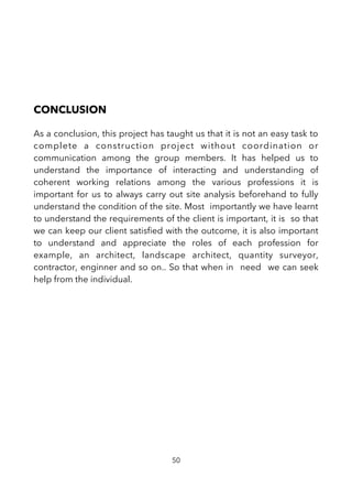 CONCLUSION
As a conclusion, this project has taught us that it is not an easy task to
complete a construction project without coordination or
communication among the group members. It has helped us to
understand the importance of interacting and understanding of
coherent working relations among the various professions it is
important for us to always carry out site analysis beforehand to fully
understand the condition of the site. Most importantly we have learnt
to understand the requirements of the client is important, it is so that
we can keep our client satisfed with the outcome, it is also important
to understand and appreciate the roles of each profession for
example, an architect, landscape architect, quantity surveyor,
contractor, enginner and so on.. So that when in need we can seek
help from the individual.
50
 