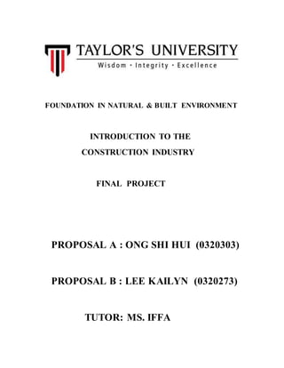 FOUNDATION IN NATURAL & BUILT ENVIRONMENT
INTRODUCTION TO THE
CONSTRUCTION INDUSTRY
FINAL PROJECT
PROPOSAL A : ONG SHI HUI (0320303)
PROPOSAL B : LEE KAILYN (0320273)
TUTOR: MS. IFFA
 