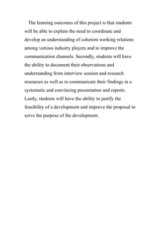 The learning outcomes of this project is that students
will be able to explain the need to coordinate and
develop an understanding of coherent working relations
among various industry players and to improve the
communication channels. Secondly, students will have
the ability to document their observations and
understanding from interview session and research
resources as well as to communicate their findings in a
systematic and convincing presentation and reports.
Lastly, students will have the ability to justify the
feasibility of a development and improve the proposal to
serve the purpose of the development.
 