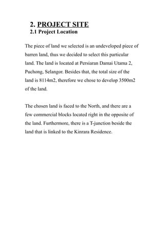 2. PROJECT SITE
2.1 Project Location
The piece of land we selected is an undeveloped piece of
barren land, thus we decided to select this particular
land. The land is located at Persiaran Damai Utama 2,
Puchong, Selangor. Besides that, the total size of the
land is 8114m2, therefore we chose to develop 3500m2
of the land.
The chosen land is faced to the North, and there are a
few commercial blocks located right in the opposite of
the land. Furthermore, there is a T-junction beside the
land that is linked to the Kinrara Residence.
 