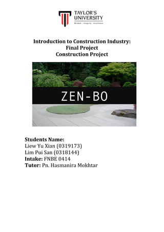 
	
  
	
  
	
  
Introduction	
  to	
  Construction	
  Industry:	
  
Final	
  Project	
  
Construction	
  Project	
  
	
  
	
  
	
  
	
  
	
  
	
  
	
  
	
  
	
  
	
  
	
  
	
  
	
  
	
  
	
  
	
  
	
  
	
  
	
  
Students	
  Name:	
  
Liew	
  Yu	
  Xian	
  (0319173)	
  
Lim	
  Pui	
  San	
  (0318144)	
  
Intake:	
  FNBE	
  0414	
  
Tutor:	
  Pn.	
  Hasmanira	
  Mokhtar	
  
	
  
	
  
	
  
	
  
	
  
	
  
	
  
ZEN-BO
 