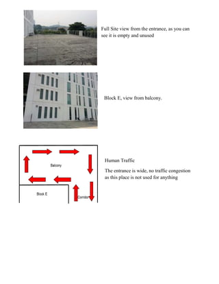 Full Site view from the entrance, as you can
see it is empty and unused
Block E, view from balcony.
Human Traffic
The entrance is wide, no traffic congestion
as this place is not used for anything
 