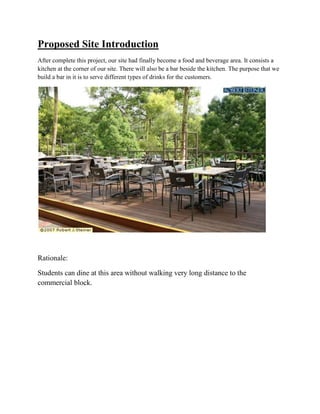 Proposed Site Introduction
After complete this project, our site had finally become a food and beverage area. It consists a
kitchen at the corner of our site. There will also be a bar beside the kitchen. The purpose that we
build a bar in it is to serve different types of drinks for the customers.
Rationale:
Students can dine at this area without walking very long distance to the
commercial block.
 