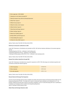 Development order
4. Water supply plan = MYR 1,000.00
1. Submission to Local Authority through OSC
2. Obtain Development Order (DO) from Planning Department
3. Obtain Water Approval
4. Obtain Sewerage Approval
5. Obtain Fire Safety (Arch) Comment
6. Obtain Earthwork Approval
7. Obtain Road and Drainage Approval
8. Obtain Landscape Approval
9. Obtain Street Lighting Approval
10. Obtain MSMA and SPAH Approvals
11. Obtain Building Plan Approval
12. Obtain Fire Safety (M&E) Approval
Agency: Kuala Lumpur City Hall’s One Stop Centre (OSC)
Submit pre-construction notifications to OSC
Under OSC 1Submission, all notifications are submitted via OSC. OSC will then distribute notifications to the relevant agencies
such as:
• Building Department (B Form - notification to start building work)
• Engineering Department (B Form - notification to start earthwork)
• Sewerage Certifying Agency (IWK) (PDC 6 Form - notification to start sewerage work)
Agency: Kuala Lumpur City Hall’s One Stop Centre (OSC)
Request final utilities inspections through OSC
Under OSC 1Submission, the builder has to request for inspections via OSC. OSC will arrange and coordinate inspections and
connections schedule with relevant agencies
1. TELCO connection = MYR495.00
2. Water connection = MYR 30.00
3. Fire safety inspection = MYR 111.00
Agency: Kuala Lumpur City Hall’s One Stop Centre (OSC)
Receive Road and Drainage Final Inspection
Once the road and drainage works has been completed, the builder will request the Road and Drainage clearance letter from the
Engineering Department of CHKL. The builder has to submit a construction report notification and by signing form G 17, the
Engineer certifies that all works were carried out according to regulations. Form G17 will be filed along with Form F (Certificate of
Completion and Compliance (CCC) via OSC to the Engineering Department.
Agency: Sewerage Certifying Agency (IWK)
Obtain Road and Drainage Clearance Letter
 