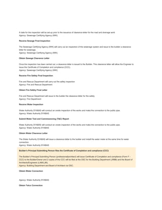 Development order
A date for the inspection will be set-up prior to the issuance of clearance letter for the road and drainage work
Agency: Sewerage Certifying Agency (IWK)
Receive Sewage Final Inspection
The Sewerage Certifying Agency (IWK) will carry out an inspection of the sewerage system and issue to the builder a clearance
letter for sewerage.
Agency: Sewerage Certifying Agency (IWK)
Obtain Sewage Clearance Letter
Once the inspection has been carried out, a clearance letter is issued to the Builder. This clearance letter will allow the Engineer to
issue the Certificate of Completion and compliance (CCC).
Agency: Sewerage Certifying Agency (IWK)
Receive Fire Safety Final Inspection
Fire and Rescue Department will carry out fire safety inspection
Agency: Fire and Rescue Department
Obtain Fire Safety Final Letter
Fire and Rescue Department will issue to the builder the clearance letter for fire safety
Agency: Fire Department
Receive Water Inspection
Water Authority SYABAS will conduct an onsite inspection of the works and make the connection to the public pipe.
Agency: Water Authority SYABAS
Submit Water Test and Commissioning (T&C) Report
Water Authority SYABAS will conduct an onsite inspection of the works and make the connection to the public pipe.
Agency: Water Authority SYABAS
Obtain Water Clearance Letter
The Water Authority SYABAS will issue a clearance letter to the builder and install the water meter at the same time for water
connection.
Agency: Water Authority SYABAS
Builder’s Principal Submitting Person files the Certificate of Completion and compliance (CCC)
The Builder’s Principal Submitting Person (professional|architect) will issue Certificate of Completion and compliance (Form F -
CCC) to the Builder/Owner and 2 copies of the CCC will be filed at the OSC for the Building Department (JRBB) and the Board of
Architects/Engineers (LAM/LJM).
Agency: Building Department and Board of Architect via OSC.
Obtain Water Connection
Agency: Water Authority SYABAS
Obtain Telco Connection
 