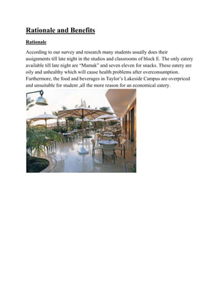 Rationale and Benefits
Rationale
According to our survey and research many students usually does their
assignments till late night in the studios and classrooms of block E. The only eatery
available till late night are “Mamak” and seven eleven for snacks. These eatery are
oily and unhealthy which will cause health problems after overconsumption.
Furthermore, the food and beverages in Taylor’s Lakeside Campus are overpriced
and unsuitable for student ,all the more reason for an economical eatery.
 