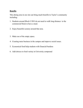 Benefits
This dining area in our site can bring much benefits to Taylor’s community
including:
1. Students around Block C/D/E do not need to walk long distance to the
commercial block to have a meal.
2. Enjoy beautiful scenery around that area.
3. Make use of the empty space.
4. Creating more business in the campus and improve social issues.
5. Economical food help students with financial burdens
6. Add choices to food variety in University compound
 