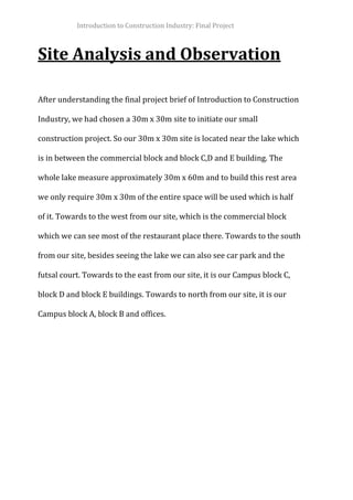 Introduction to Construction Industry: Final Project
Site Analysis and Observation
After understanding the final project brief of Introduction to Construction
Industry, we had chosen a 30m x 30m site to initiate our small
construction project. So our 30m x 30m site is located near the lake which
is in between the commercial block and block C,D and E building. The
whole lake measure approximately 30m x 60m and to build this rest area
we only require 30m x 30m of the entire space will be used which is half
of it. Towards to the west from our site, which is the commercial block
which we can see most of the restaurant place there. Towards to the south
from our site, besides seeing the lake we can also see car park and the
futsal court. Towards to the east from our site, it is our Campus block C,
block D and block E buildings. Towards to north from our site, it is our
Campus block A, block B and offices.
 