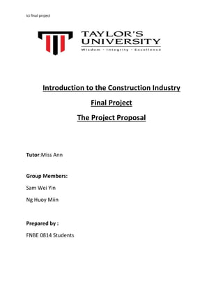 Ici final project 
Introduction to the Construction Industry 
Final Project 
The Project Proposal 
Tutor:Miss Ann 
Group Members: 
Sam Wei Yin 
Ng Huoy Miin 
Prepared by : 
FNBE 0814 Students 
 