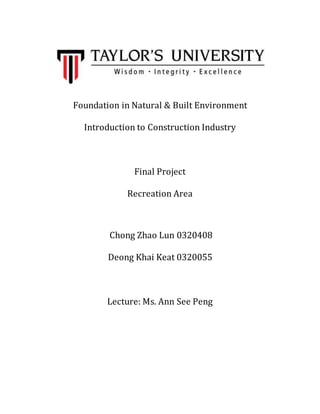 Foundation in Natural & Built Environment
Introduction to Construction Industry
Final Project
Recreation Area
Chong Zhao Lun 0320408
Deong Khai Keat 0320055
Lecture: Ms. Ann See Peng
 