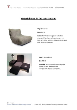 ICI | Final Project | Construction Proposal Report | CHIN KHANG WEI | WONG QIN KAI
10 | P a g e
School of Architecture • Building • Design | FNBE AUG 2014 | Taylor’s University Lakeside Campus
Material used in the construction
Object :Bean bed
Quantity:10
Rationale: The bean bag chair is the best
ergonomic furniture as it can improve our
incorrect sitting postures. It’s also comfortable
than other normal chairs.
Object: Reading Sofa
Quantity: 5
Rationale: A space for student and senior
citizens to read the books and
newspaper.It also can use to relax.
 