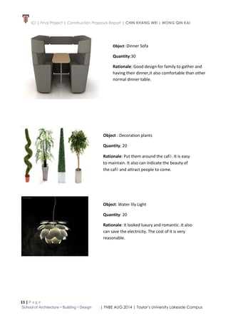 ICI | Final Project | Construction Proposal Report | CHIN KHANG WEI | WONG QIN KAI
11 | P a g e
School of Architecture • Building • Design | FNBE AUG 2014 | Taylor’s University Lakeside Campus
Object :Dinner Sofa
Quantity:30
Rationale: Good design for family to gather and
having their dinner,it also comfortable than other
normal dinner table.
Object : Decoration plants
Quantity: 20
Rationale: Put them around the café. It is easy
to maintain. It also can indicate the beauty of
the café and attract people to come.
Object: Water lily Light
Quantity: 20
Rationale: It looked luxury and romantic .It also
can save the electricity. The cost of it is very
reasonable.
 