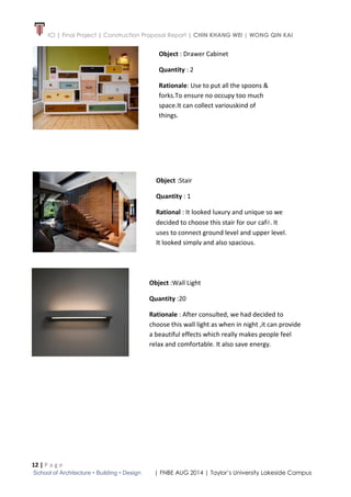 ICI | Final Project | Construction Proposal Report | CHIN KHANG WEI | WONG QIN KAI
12 | P a g e
School of Architecture • Building • Design | FNBE AUG 2014 | Taylor’s University Lakeside Campus
Object : Drawer Cabinet
Quantity : 2
Rationale: Use to put all the spoons &
forks.To ensure no occupy too much
space.It can collect variouskind of
things.
Object :Stair
Quantity : 1
Rational : It looked luxury and unique so we
decided to choose this stair for our café. It
uses to connect ground level and upper level.
It looked simply and also spacious.
Object :Wall Light
Quantity :20
Rationale : After consulted, we had decided to
choose this wall light as when in night ,it can provide
a beautiful effects which really makes people feel
relax and comfortable. It also save energy.
 
