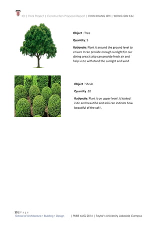 ICI | Final Project | Construction Proposal Report | CHIN KHANG WEI | WONG QIN KAI
13 | P a g e
School of Architecture • Building • Design | FNBE AUG 2014 | Taylor’s University Lakeside Campus
Object : Tree
Quantity: 5
Rationale: Plant it around the ground level to
ensure it can provide enough sunlight for our
dining area.It also can provide fresh air and
help us to withstand the sunlight and wind.
Object : Shrub
Quantity :10
Rationale: Plant it on upper level .It looked
cute and beautiful and also can indicate how
beautiful of the café.
 