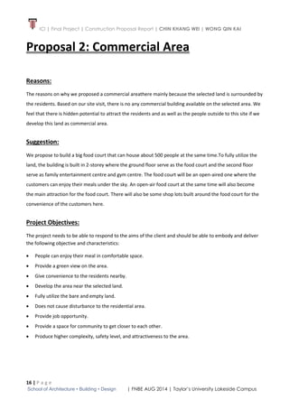 ICI | Final Project | Construction Proposal Report | CHIN KHANG WEI | WONG QIN KAI
16 | P a g e
School of Architecture • Building • Design | FNBE AUG 2014 | Taylor’s University Lakeside Campus
Proposal 2: Commercial Area
Reasons:
The reasons on why we proposed a commercial areathere mainly because the selected land is surrounded by
the residents. Based on our site visit, there is no any commercial building available on the selected area. We
feel that there is hidden potential to attract the residents and as well as the people outside to this site if we
develop this land as commercial area.
Suggestion:
We propose to build a big food court that can house about 500 people at the same time.To fully utilize the
land, the building is built in 2-storey where the ground floor serve as the food court and the second floor
serve as family entertainment centre and gym centre. The food court will be an open-aired one where the
customers can enjoy their meals under the sky. An open-air food court at the same time will also become
the main attraction for the food court. There will also be some shop lots built around the food court for the
convenience of the customers here.
Project Objectives:
The project needs to be able to respond to the aims of the client and should be able to embody and deliver
the following objective and characteristics:
 People can enjoy their meal in comfortable space.
 Provide a green view on the area.
 Give convenience to the residents nearby.
 Develop the area near the selected land.
 Fully utilize the bare and empty land.
 Does not cause disturbance to the residential area.
 Provide job opportunity.
 Provide a space for community to get closer to each other.
 Produce higher complexity, safety level, and attractiveness to the area.
 