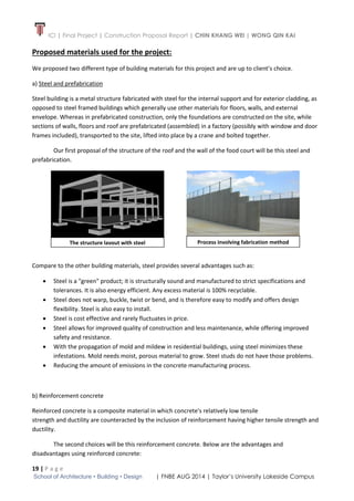 ICI | Final Project | Construction Proposal Report | CHIN KHANG WEI | WONG QIN KAI
19 | P a g e
School of Architecture • Building • Design | FNBE AUG 2014 | Taylor’s University Lakeside Campus
Proposed materials used for the project:
We proposed two different type of building materials for this project and are up to client’s choice.
a) Steel and prefabrication
Steel building is a metal structure fabricated with steel for the internal support and for exterior cladding, as
opposed to steel framed buildings which generally use other materials for floors, walls, and external
envelope. Whereas in prefabricated construction, only the foundations are constructed on the site, while
sections of walls, floors and roof are prefabricated (assembled) in a factory (possibly with window and door
frames included), transported to the site, lifted into place by a crane and bolted together.
Our first proposal of the structure of the roof and the wall of the food court will be this steel and
prefabrication.
Compare to the other building materials, steel provides several advantages such as:
 Steel is a "green" product; it is structurally sound and manufactured to strict specifications and
tolerances. It is also energy efficient. Any excess material is 100% recyclable.
 Steel does not warp, buckle, twist or bend, and is therefore easy to modify and offers design
flexibility. Steel is also easy to install.
 Steel is cost effective and rarely fluctuates in price.
 Steel allows for improved quality of construction and less maintenance, while offering improved
safety and resistance.
 With the propagation of mold and mildew in residential buildings, using steel minimizes these
infestations. Mold needs moist, porous material to grow. Steel studs do not have those problems.
 Reducing the amount of emissions in the concrete manufacturing process.
b) Reinforcement concrete
Reinforced concrete is a composite material in which concrete's relatively low tensile
strength and ductility are counteracted by the inclusion of reinforcement having higher tensile strength and
ductility.
The second choices will be this reinforcement concrete. Below are the advantages and
disadvantages using reinforced concrete:
The structure layout with steel Process involving fabrication method
 