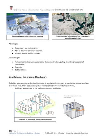 ICI | Final Project | Construction Proposal Report | CHIN KHANG WEI | WONG QIN KAI
20 | P a g e
School of Architecture • Building • Design | FNBE AUG 2014 | Taylor’s University Lakeside Campus
Advantages
 Require very low maintenance
 Able to mould to any shape required.
 It is very durable and fire resistant
Disadvantages
 Failure in concrete structures can occur during construction, pulling down the progression of
construction.
 Expensive
 Bad Ventilation
Ventilation of the proposed food court:
To build a food court, we understand that good air ventilation is necessary to comfort the people who have
their meals here. There is several way of air-ventilation in the food court which includes,
- Building a window near to the roof to create cross ventilation.
Fresh concrete being poured into a framework
containing steel rebar
Structure Layout using reinforced concrete
Proposed air ventilation system for the building
 