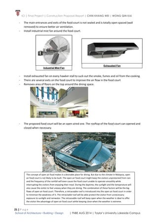 ICI | Final Project | Construction Proposal Report | CHIN KHANG WEI | WONG QIN KAI
21 | P a g e
School of Architecture • Building • Design | FNBE AUG 2014 | Taylor’s University Lakeside Campus
- The main entrances and exits of the food court is not sealed and is totally open spaced (wall
removed) to ensure better air ventilation.
- Install industrial mist fan around the food court.
- Install exhausted fan on every hawker stall to suck out the smoke, fumes and oil from the cooking.
- There are several exits on the food court to improve the air flow in the food court
- Removes area of floors on the top around the dining space.
- The proposed food court will be an open-aired one. The rooftop of the food court can opened and
closed when necessary.
Industrial Mist Fan
Exhausted Fan
The concept of open air food makes it a desirable place for dining. But due to the climate in Malaysia, open
air food court is not likely to be built. The open air food court might keep the visitors unprotected from rain
and the frequency of the rainfall will even cause the food court unable to operate smoothly while
interrupting the visitors from enjoying their meal. During the daytime, the sunlight and the temperature will
also cause the visitor to feel uneasy when they are dining. The combination of these factors will be the big
flaws of open air food court. Therefore, a retraceable roof is introduced into the open air food court in order
to minimize the weakness of it. The retractable roof will be able protect the visitor from unnecessary
exposure to sunlight and rainwater. The retraceable roof will keep open when the weather is ideal to offer
the visitor the advantage of open air food court while keeping close when the weather is extreme.
 