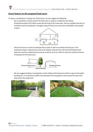 ICI | Final Project | Construction Proposal Report | CHIN KHANG WEI | WONG QIN KAI
22 | P a g e
School of Architecture • Building • Design | FNBE AUG 2014 | Taylor’s University Lakeside Campus
Green feature on the proposed food court:
To show a consideration in taking care of the nature, we also suggest the following:
- No air-conditioner will be used for the food court as using air-conditioner will release
Chlorofluorocarbon (CFC) which causes the thinning of the ozone layer. We are confident that the air
ventilation work we proposed is enough to keep the food court cool and comfortable to the people
in there.
- Shrubs and trees are used to landscape the car park as well surrounding the food court. This
landscape will give a pleasant eye view to the people, separate the noise and smell between the
food court and the residential area around, as well as to act as a filter to clean the smoke and fumes
of cooking from the food court.
- We also suggest building a small garden on the rooftop of the food court which is open to the public.
By doing this, it can become another main attraction for the people to came and at the same time
fully utilizes the target land.
Residential Area
Vertical Screen
Proposed food court
 
