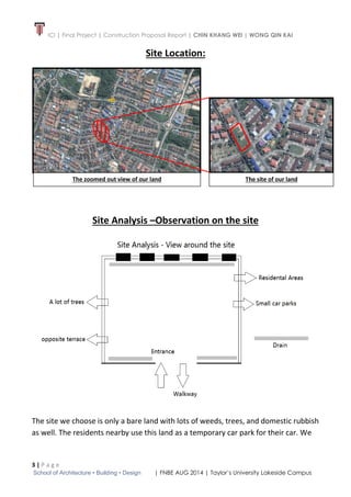 ICI | Final Project | Construction Proposal Report | CHIN KHANG WEI | WONG QIN KAI
3 | P a g e
School of Architecture • Building • Design | FNBE AUG 2014 | Taylor’s University Lakeside Campus
Site Location:
Site Analysis –Observation on the site
The site we choose is only a bare land with lots of weeds, trees, and domestic rubbish
as well. The residents nearby use this land as a temporary car park for their car. We
The site of our landThe zoomed out view of our land
 