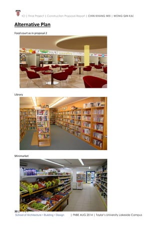 ICI | Final Project | Construction Proposal Report | CHIN KHANG WEI | WONG QIN KAI
30 | P a g e
School of Architecture • Building • Design | FNBE AUG 2014 | Taylor’s University Lakeside Campus
Alternative Plan
Food court as in proposal 2
Library
Minimarket
 