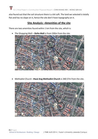 ICI | Final Project | Construction Proposal Report | CHIN KHANG WEI | WONG QIN KAI
4 | P a g e
School of Architecture • Building • Design | FNBE AUG 2014 | Taylor’s University Lakeside Campus
also found out that the soil structure there is a bit soft. The land we selected is totally
flat and has no slope on it, hence the site don’t have topography on it.
Site Analysis –Amenities of the site
There are two amenities found within 1 km from the site, which is:
 The Shopping Mall – Delta Mall is from 590m from the site.
 Methodist Church –Hwai Ang Methodist Church is 340.57m from the site.
 