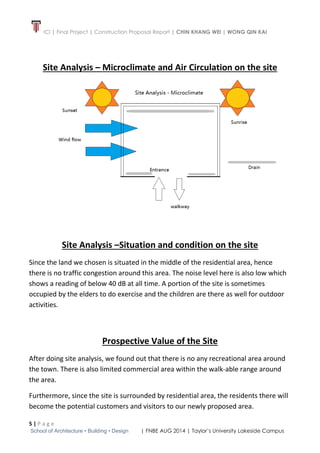 ICI | Final Project | Construction Proposal Report | CHIN KHANG WEI | WONG QIN KAI
5 | P a g e
School of Architecture • Building • Design | FNBE AUG 2014 | Taylor’s University Lakeside Campus
Site Analysis – Microclimate and Air Circulation on the site
Site Analysis –Situation and condition on the site
Since the land we chosen is situated in the middle of the residential area, hence
there is no traffic congestion around this area. The noise level here is also low which
shows a reading of below 40 dB at all time. A portion of the site is sometimes
occupied by the elders to do exercise and the children are there as well for outdoor
activities.
Prospective Value of the Site
After doing site analysis, we found out that there is no any recreational area around
the town. There is also limited commercial area within the walk-able range around
the area.
Furthermore, since the site is surrounded by residential area, the residents there will
become the potential customers and visitors to our newly proposed area.
 