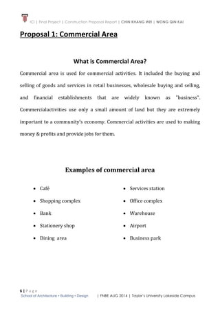 ICI | Final Project | Construction Proposal Report | CHIN KHANG WEI | WONG QIN KAI
6 | P a g e
School of Architecture • Building • Design | FNBE AUG 2014 | Taylor’s University Lakeside Campus
Proposal 1: Commercial Area
What is Commercial Area?
Commercial area is used for commercial activities. It included the buying and
selling of goods and services in retail businesses, wholesale buying and selling,
and financial establishments that are widely known as "business".
Commercialactivities use only a small amount of land but they are extremely
important to a community’s economy. Commercial activities are used to making
money & profits and provide jobs for them.
Examples of commercial area
 Café
 Shopping complex
 Bank
 Stationery shop
 Dining area
 Services station
 Office complex
 Warehouse
 Airport
 Business park
 