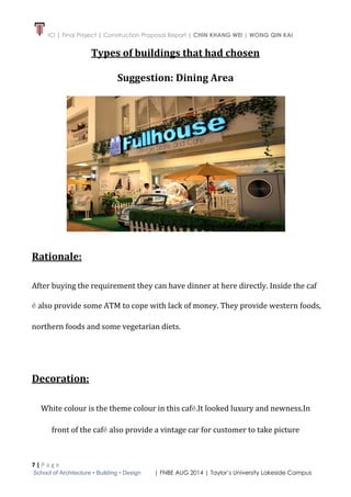 ICI | Final Project | Construction Proposal Report | CHIN KHANG WEI | WONG QIN KAI
7 | P a g e
School of Architecture • Building • Design | FNBE AUG 2014 | Taylor’s University Lakeside Campus
Types of buildings that had chosen
Suggestion: Dining Area
Rationale:
After buying the requirement they can have dinner at here directly. Inside the caf
é also provide some ATM to cope with lack of money. They provide western foods,
northern foods and some vegetarian diets.
Decoration:
White colour is the theme colour in this café.It looked luxury and newness.In
front of the café also provide a vintage car for customer to take picture
 